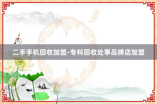 二手手机回收加盟-专科回收处事品牌店加盟