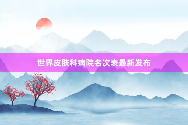 世界皮肤科病院名次表最新发布