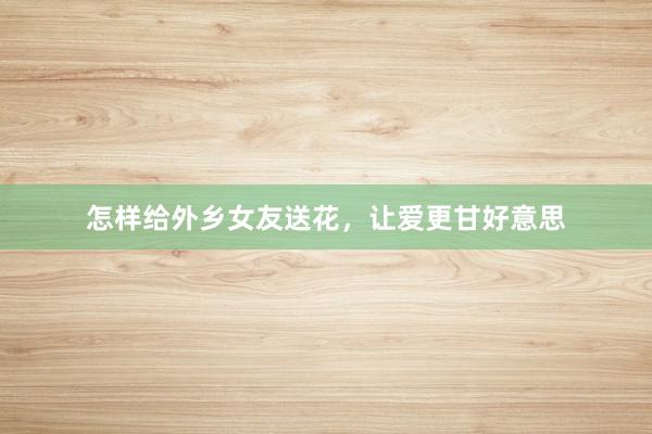 怎样给外乡女友送花，让爱更甘好意思