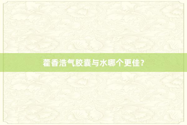 藿香浩气胶囊与水哪个更佳？